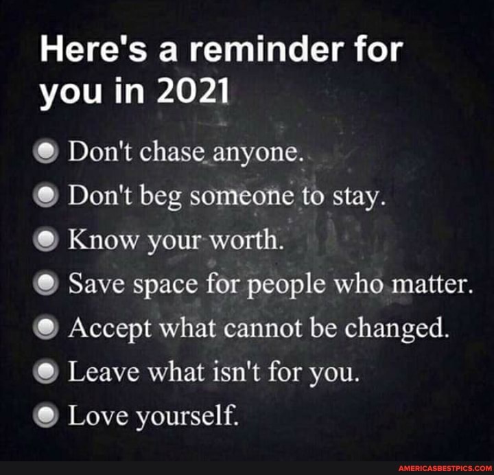 Here's a reminder for you in 2021
Don't chase anyone.
Don't beg someone to stay.
Know your worth.
@ Save space for people who matter.
Accept what cannot be changed.
@ Leave what isn't for you.
@ Love yourself.