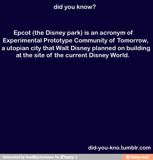 Epcot (the Disney park) is an acronym of
Experimental Prototype Community of Tomorrow,
a utopian city that Walt Disney planned on building
at the site of the current Disney World.