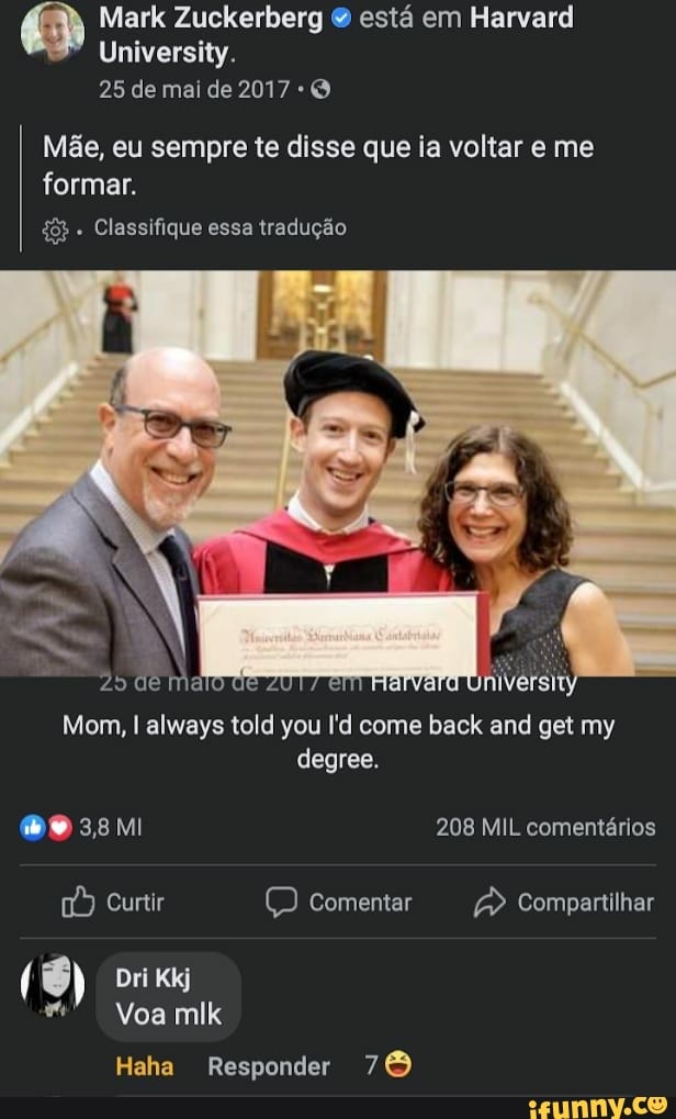 Mark Zuckerberg & está em Harvard
University.
25 de mai de 2017
Mãe, eu sempre te disse que ia voltar e me formar.
Classifique essa tradução
de
Mom, I always told you l'd come back and get my degree.
208 MIL comentários
Curtir Q Comentar Compartilhar
( Dri Kkj
Voa mlk
Haha Responder 76