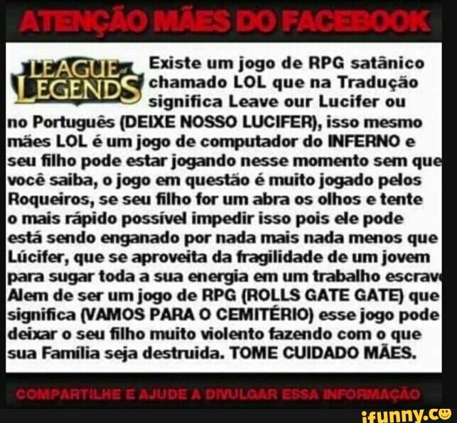 Existe um jogo de RPG satânico chamado LOL que na Tradução significa Leave our Lucifer ou
no Português (DEIXE NOSSO LUCIFER), isso mesmo mães LOL é um jogo de computador do INFERNO e seu filho pode estar jogando nesse momento sem que você saiba, jogo em questão é muito jogado pelos
Roqueiros, se seu filho for um abra os olhos e tente
o mais rápido possível impedir isso pois ele pode está sendo enganado por nada mais nada menos que
Lúcifer, que se aproveita da fragilidade de um jovem para sugar toda a sua energia em um trabalho escra
Alem de ser um jogo de RPG (ROLLS GATE GATE) que significa (VAMOS PARA O CEMITÉRIO) esse jogo pode deixar o seu filho muito violento fazendo com o que sua Família seja destruida. TOME CUIDADO MÃES.
JMPARTILHE AJUDE DIVULGAR ESSA INFORMAÇÃ