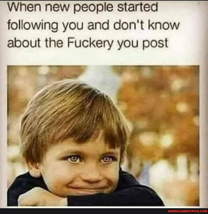 When new people started following you and don't know about the Fuckery you post
the