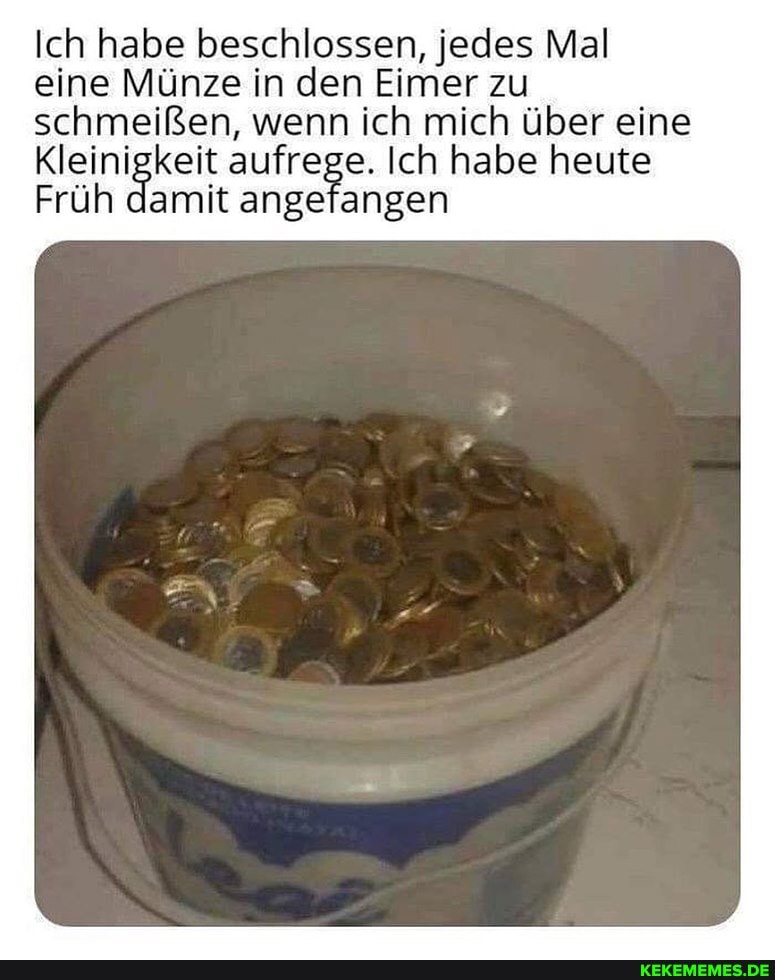 Ich habe beschlossen, jedes Mal eine Münze in den Eimer zu schmeißen, wenn ich mich über eine
Kleinigkeit aufrege. Ich habe heute
Früh damit angefangen