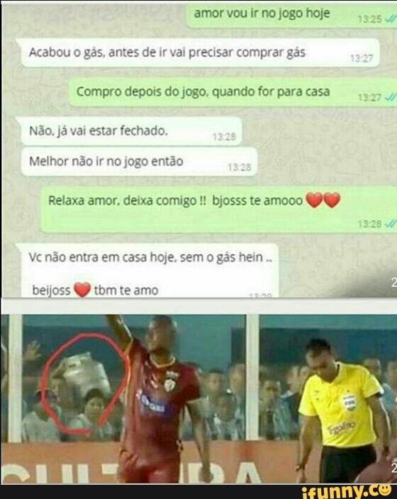 amor vou ir no jogo hoje
Acabou o gás, antes de ir val precisar comprar gás
Compro depois do jogo, quando for para casa
Não, já vai estar fechado.
Melhor não ir no jogo então
Relaxa amor, deixa comigo bjosss te amooo
ve não entra em casa hoje, sem
o
gás hein