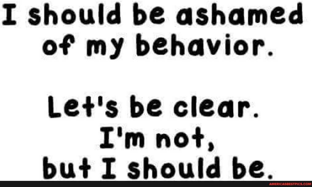 I should be ashamed of my behavior.
Let's be clear.
I'm not, but I should be.