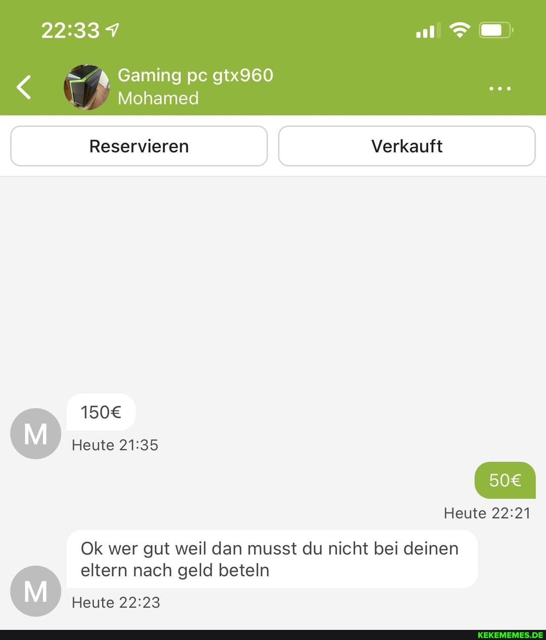 ER Gaming pc Mohamed gtx960
Mohamed
Reservieren I I Verkauft
Heute
Ok wer gut weil dan musst du nicht bei deinen
eltern nach geld beteln
Heute
Heute