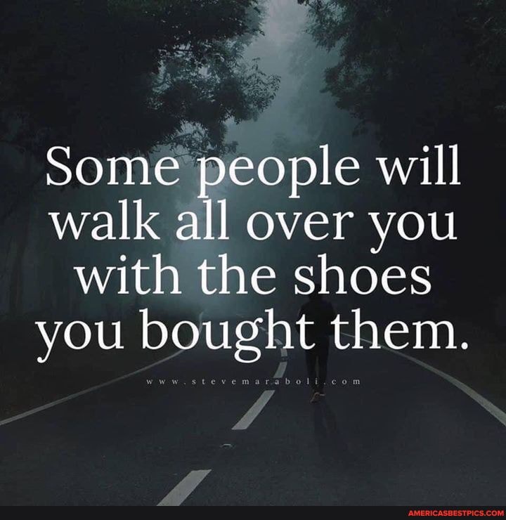 Some people will walk all over you with the shoes you bought them.