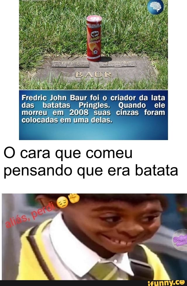 Fredric John Baur foi o criador da lata
das batatas Pringles. Quando ele
morreu em 2008 suas cinzas foram
colocadas em uma delas.
O cara que comeu
pensando que era batata