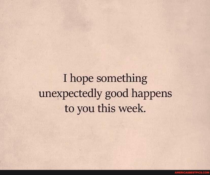 I hope something unexpectedly good happens to you this week.