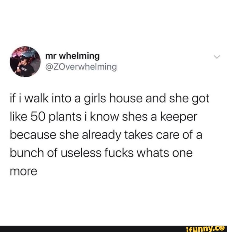if i walk into a girls house and she got
like 50 plants i know shes a keeper
because she already takes care of a
bunch of useless fucks whats one
more