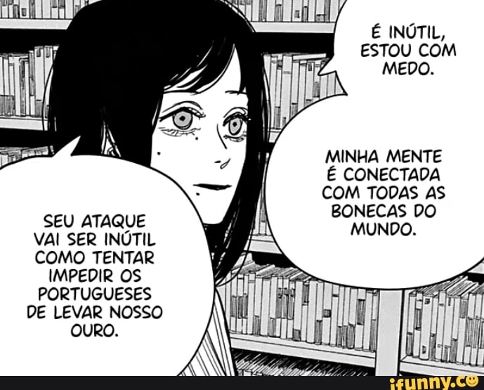 É INÚTIL,
ESTOU COM MEDO.
MINHA MENTE É CONECTADA COM TODAS AS
SEU ATAQUE BONECAS DO
VAI SER INÚTIL COMO TENTAR IMPEDIR OS PORTUGUESES DE LEVAR NOSSO OURO.
