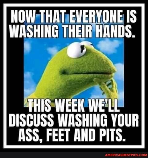 NOW THAT EVERYONE IS WASHING THEIR HANDS.
THIS WEEK WE'LL DISCUSS WASHING YOUR ASS, FEET AND PITS.