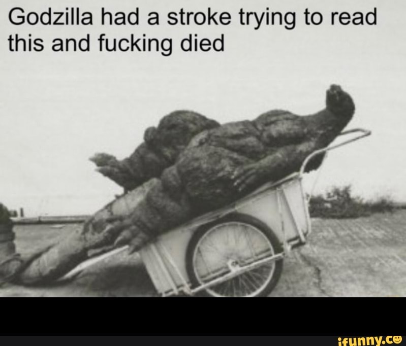 Godzilla had a stroke trying to read
this and fucking died -