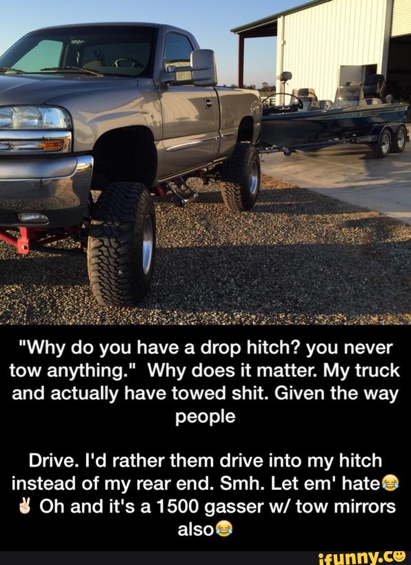 "Why do you have a drop hitch? you never
tow anything." Why does it matter. My truck
and actually have towed shit. Given the way
people
Drive. I'd rather them drive into my hitch
instead of my rear end. Smh. Let em' hateO
U Oh and it's a 1500 gasser w/ tow mirrors
also. - Drive. I'd rather them drive into my hitch instead of my rear end. Smh. Let em' hate😂✌🏻️ Oh and it's a 1500 gasser w/ tow mirrors also😂