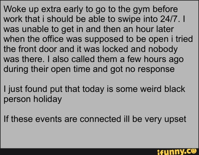 Woke up extra early to go to the gym before
work that i should be able to swipe into 24/7. I
was unable to get in and then an hour later
when the office was supposed to be open i tried
the front door and it was locked and nobody
was there. I also called them a few hours ago
during their open time and got no response
I just found put that today is some weird black
person holiday
If these events are connected ill be very upset