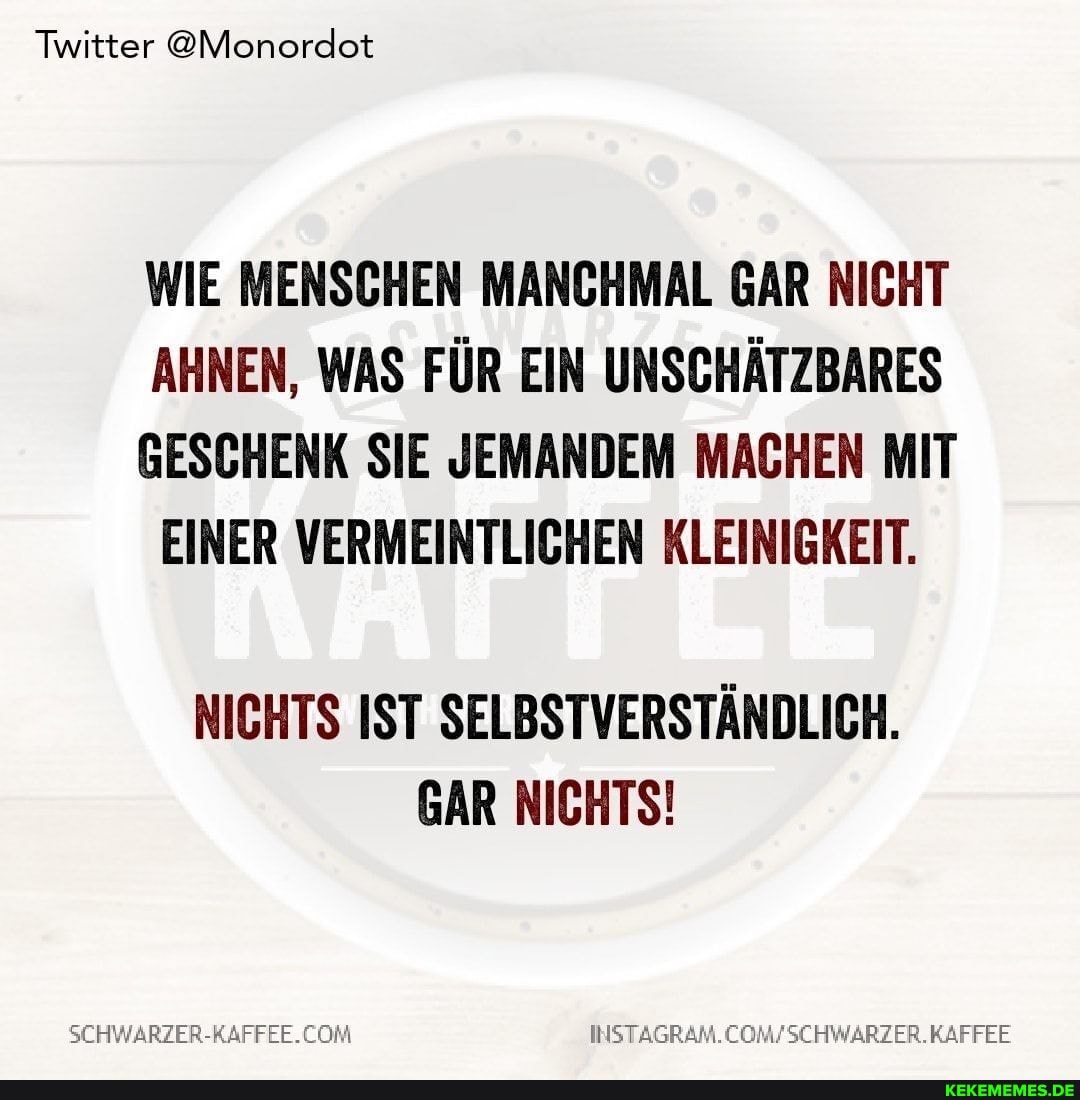 Twitter @Monordot
WIE MENSCHEN MANCHMAL GAR NICHT AHNEN, WAS FÜR EIN UNSCHÄTZBARES
GESCHENK SIE JEMANDEM MACHEN MIT EINER VERMEINTLICHEN KLEINIGKEIT.
NICHTS IST SELBSTVERSTÄNDLICH.
GAR NICHTS!