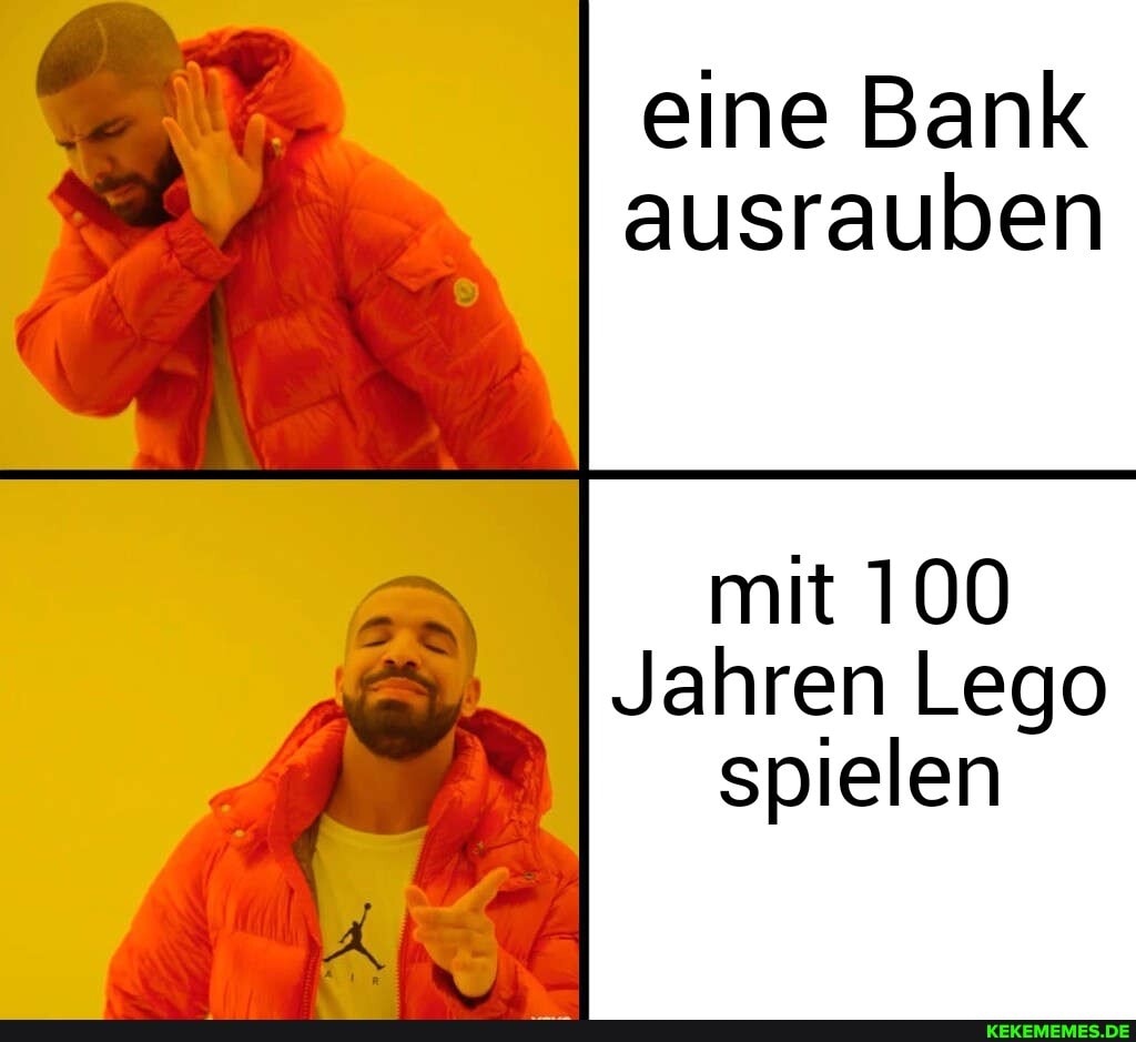 eine Bank ausrauben
mit 100
Jahren Lego spielen