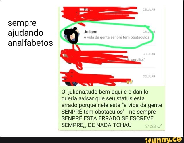 sempre
É
ajudando Q Da
analfabetos
Oi juliana,tudo bem aqui e o danilo
queria avisar que seu status esta
errado porque nele esta "a vida da gente
SENPRE tem obstaculos" no sempre
SENPRE ESTA ERRADO SE ESCREVE
SEMPRE,, DE NADA TCHAU
21:23