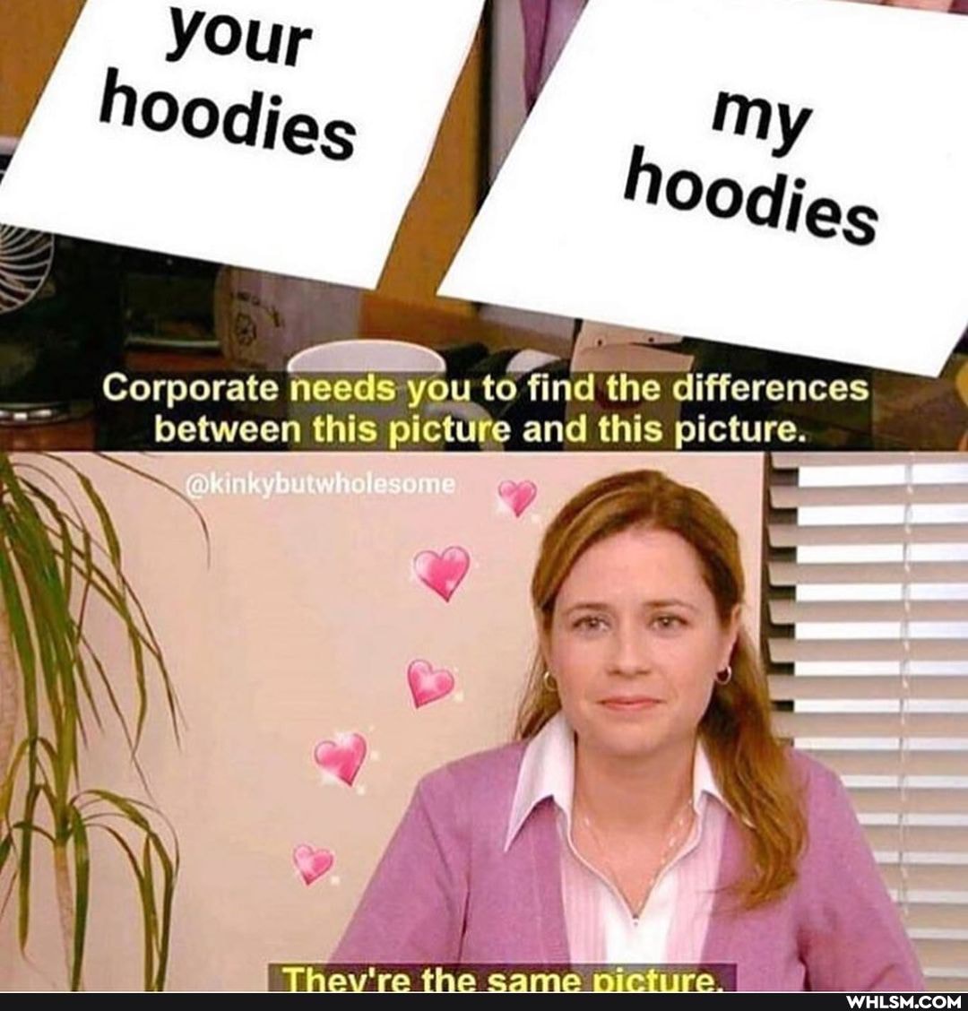 your hoodies
my
Corporate needs you to find the differences between this picture and this picture.
whole
IN