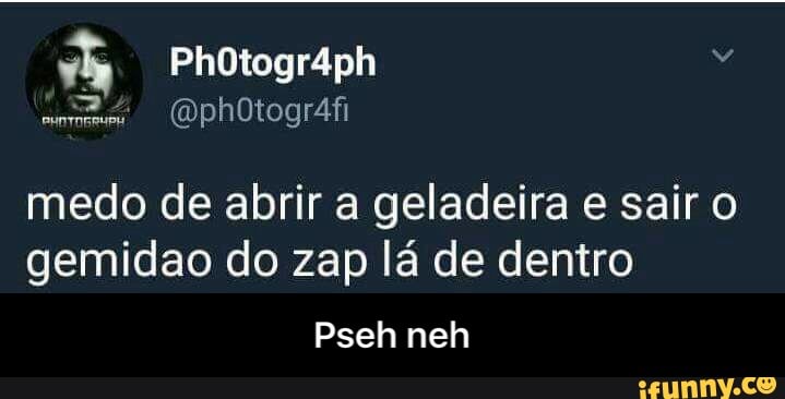 medo de abrir a geladeira e sair o
gemidao do zap lá de dentro - Pseh neh