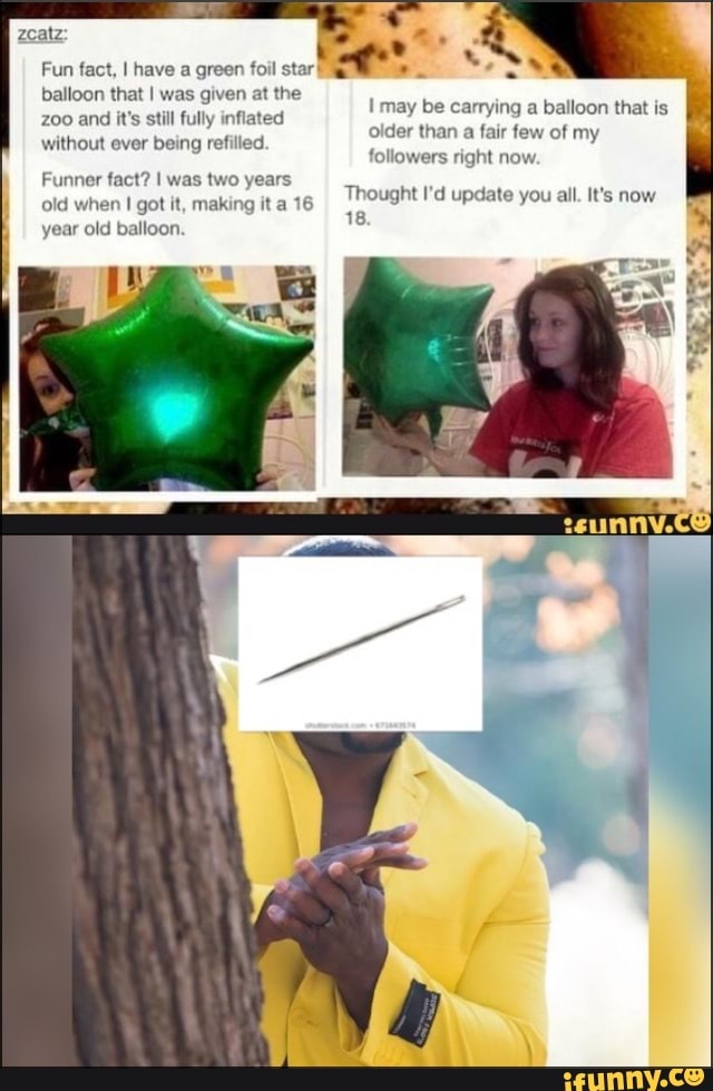 Fun fact, I have a green foil star
balloon that I was given at the
zoo and
it's still fully inflated
without ever being ref
I may be carrying a balloon that is
older than
a fair few of my
followers right now
Funner fact? I was two years
old when I got it, making it a 16
year old balloon.
Thought I'd update you all. It's now
18