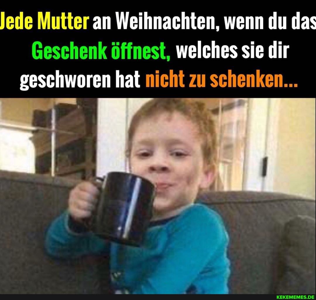 Jede Mutter an Weihnachten, wenn du das
Geschenk öffnest, welches sie dir geschworen hat nicht zu schenken...