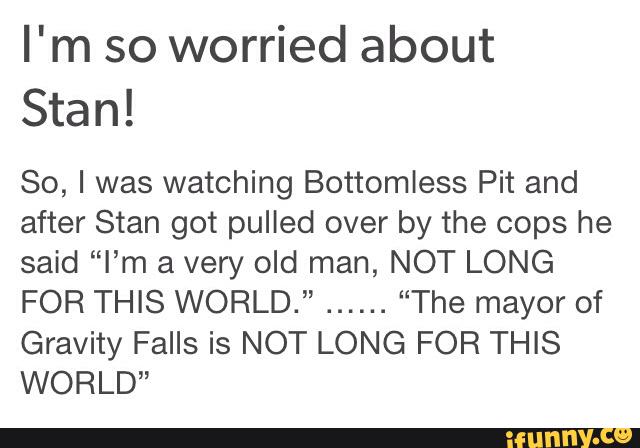 I'm so worried about
Stan!
So, I was watching Bottomless Pit and
after Stan got pulled over by the cops he
said “I’m a very old man, NOT LONG
FOR THIS WORLD.”
......
“The mayor of
Gravity Falls is NOT LONG FOR THIS
WORLD”