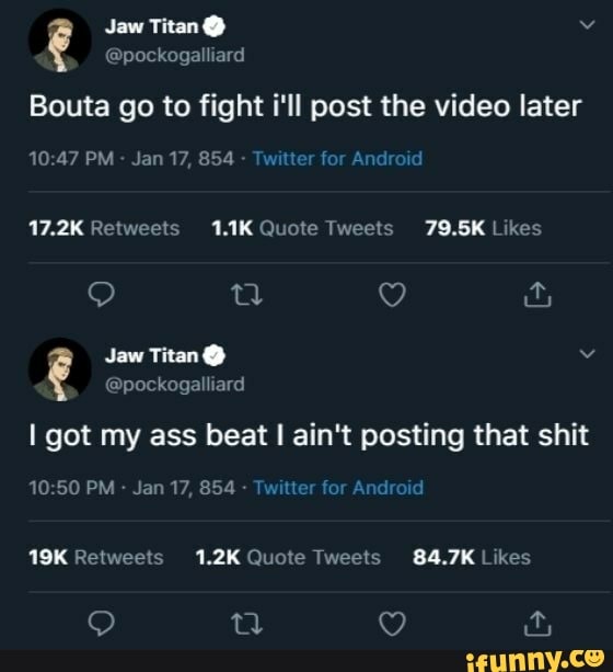 Bouta go to fight i'll post the video later
Jaw?
PM Jan 17, 854 - Twitter for Android
17.2K Retweels 1.1K Quote Tweels 79.5K Likes
Jaw Titan @
@pockogalliard
I got my ass beat I ain't posting that shit
19.50 PM - Jan 17, 854 - Twitter for Android
Retweels 1.2K Quote Tweets Likes
tl