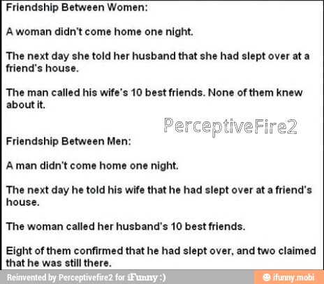 Friendship Between Women:
A woman didn't come home one night.
The next day she told her husband that she had slept over ata
friend's house.
The man called his wife's 10 best friends. None of them knew
about it.
Friendship Between Men:
A man didn't come home one night.
The next day he told his wife that he had slept over ata friend's
house.
The woman called her husband's 10 best friends.
Eight of them confirmed that he had slept over, and two claimed
that he was still th: