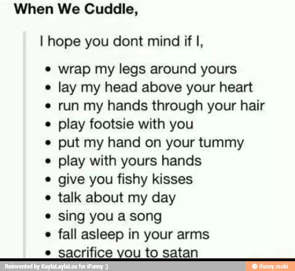 When We Cuddle,
I hope you dont mind if I, wrap my legs around yours
e
lay my head above your heart run my hands through your hair
play footsie with you
put my hand on your tummy
e
play with yours hands
give you fishy kisses
e
talk about my day
sing you a song
e
fall asleep in your arms
e
sacrifice vou to satan