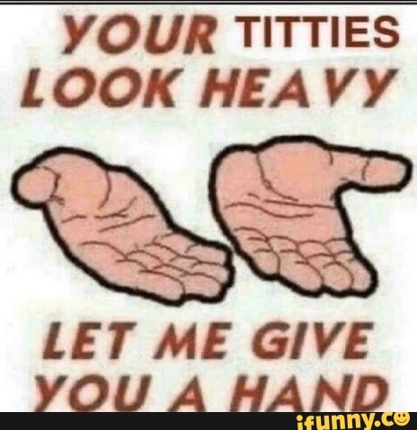 YOUR TITTIES
LOOK HEAVY
LET ME GIVE
YOU A HAND