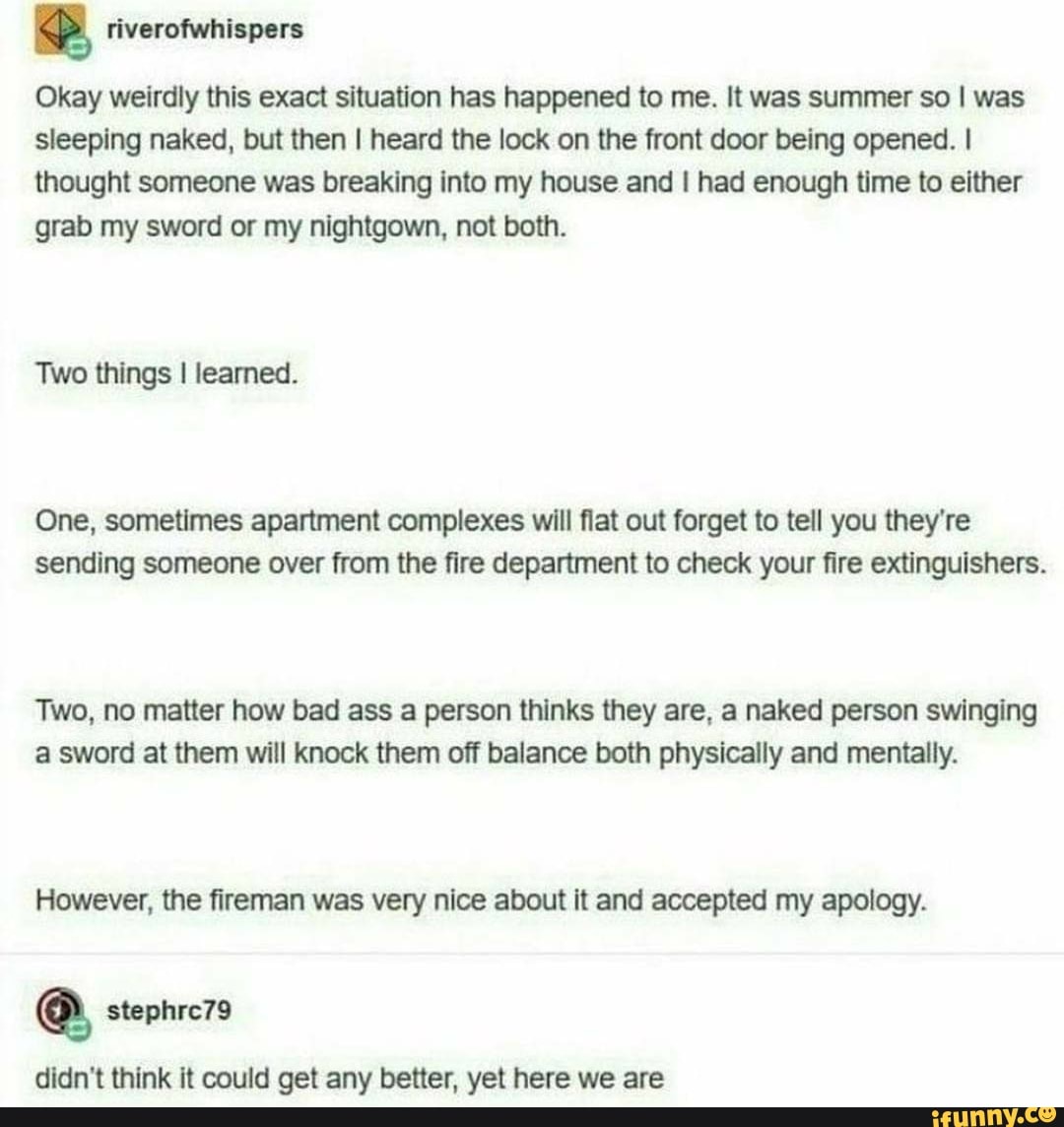 Okay weirdly this exact situation has happened to me. It was summer so I was sleeping naked, but then I heard the lock on the front door being opened. I thought someone was breaking into my house and I had enough time to either grab my sword or my nightgown, not both.
Two things I learned.
One, sometimes apartment complexes will flat out forget to tell you they're sending someone over from the fire department to check your fire extinguishers.
Two, no matter how bad ass a person thinks they are, a naked person swinging a sword at them will knock them off balance both physically and mentally.
However, the fireman was very nice about it and accepted my apology.
didn't think it could get any better, yet here we are