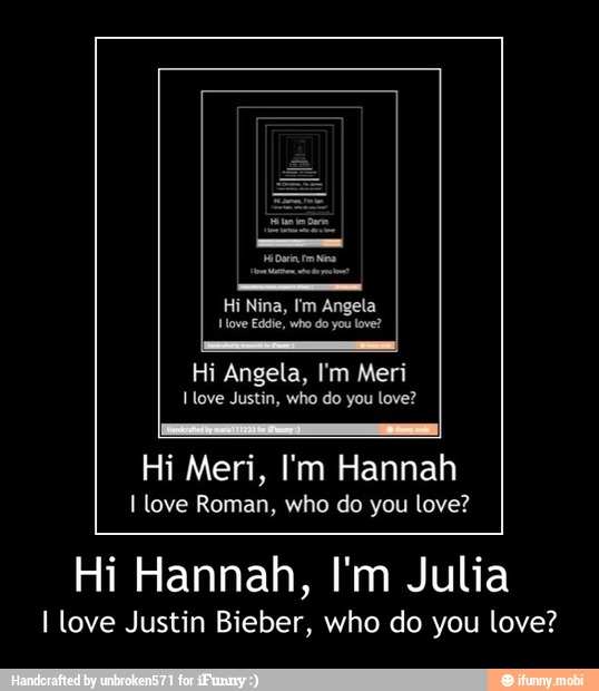 Angela
Hove Eddie, who do you love?
Justin, you
Hi Meri, I'm Hannah
I love Roman, who do you love?
Hi Hannah, I'm Julia
I love Justin Bieber, who do you love? - Hi Hannah, I'm Julia
I love Justin Bieber, who do you love?