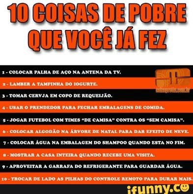 3-TOMAR CERVJA EM COPO DE REQUEIJÃO.
4-USAN O PRENDEDOR PARA FECHAR EMBALAGENS DE COMIDA.
5- JOGAR FUTEBOL COM TIMES "DE CAMISA" CONTRA OS "SEM CAMISA"
é COLOCAR ALGODÃO NA ÁRVORE DE NATAL PARA DAR EFEITO DE NEVE.
7- COLOCAR ÁGUA NA EMBALAGEM DO SHAMPOO QUANDO ESTA NO FIM.
8-MOSTRAR À CASA INTEIRA QUANDO RECEBE UMA VISITA.
9- APROVEITAR A CARRAFA DO REFRIGERANTE PARA GUARDAR AGUA.
10- TROCAR DE LADO AS PILHAS DO CONTROLE REMOTO PARA DURAR MAIS.