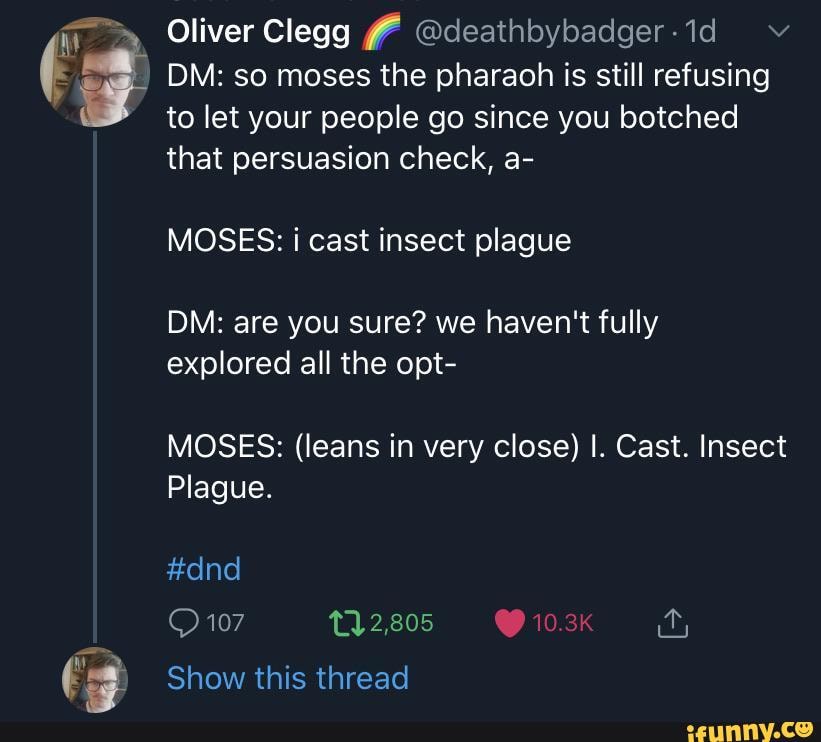 DM: so moses the pharaoh is still refusing
to let your people go since you botched
that persuasion check, a-
MOSES: i cast insect plague
DM: are you sure? we haven't fully
explored all the opt-
MOSES: (leans in very close) I. Cast. Insect
Plague.