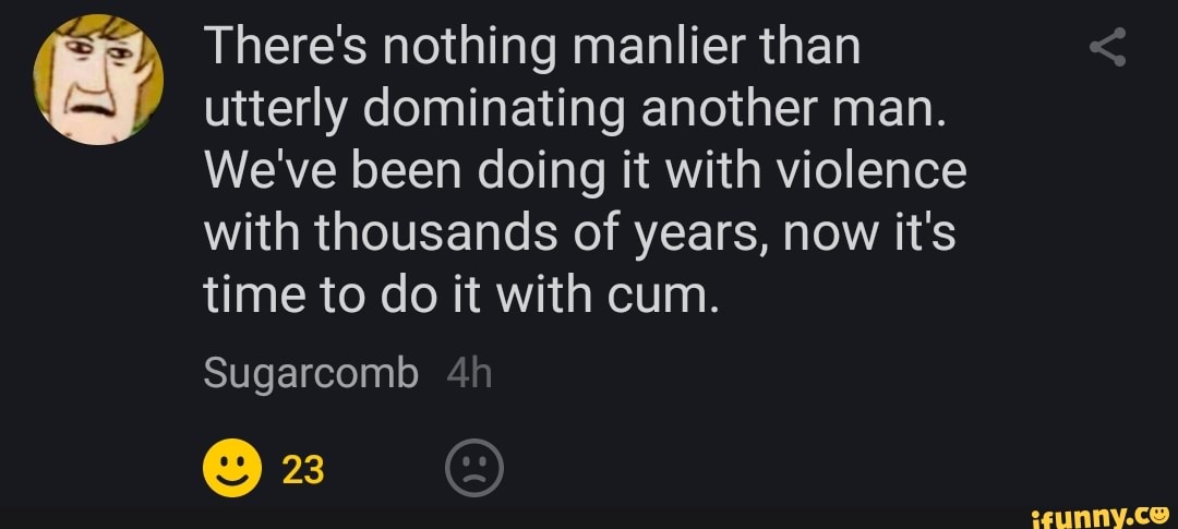 ty There's nothing manlier than
utterly dominating another man.
We've been doing it with violence
with thousands of years, now it's
time to do it with cum.
Sugarcomb
O 23