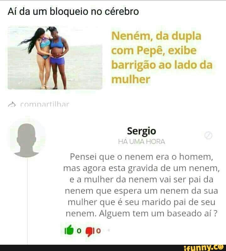 Ai da um bloqueio no cérebro
Neném, da dupla
com Pepê, exibe
barrigão ao lado da
mulher
Sergio
HA UMA RA
Pensei que o nenem era o homem,
mas agora esta gravida de um nenem,
e a mulher da nenem vai ser pai da
nenem que espera um nenem da sua
mulher que é seu marido pai de seu
nenem. Alguem tem um baseado aí?