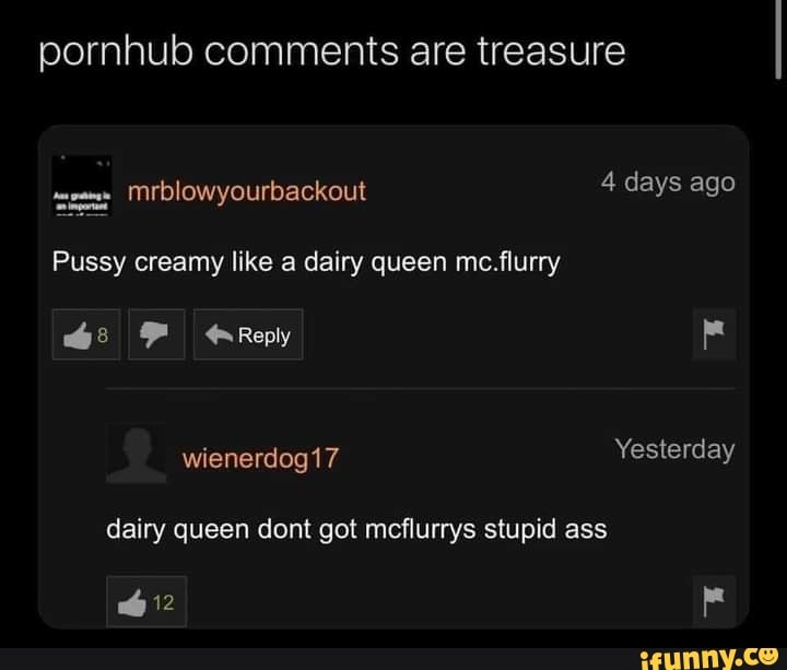 pornhub comments are treasure
mrblowyourvackout 4 days ago
Pussy creamy like a dairy queen mc. flurry
Reply
wienerdog17 Yesterday dairy queen dont got mcflurrys stupid ass
