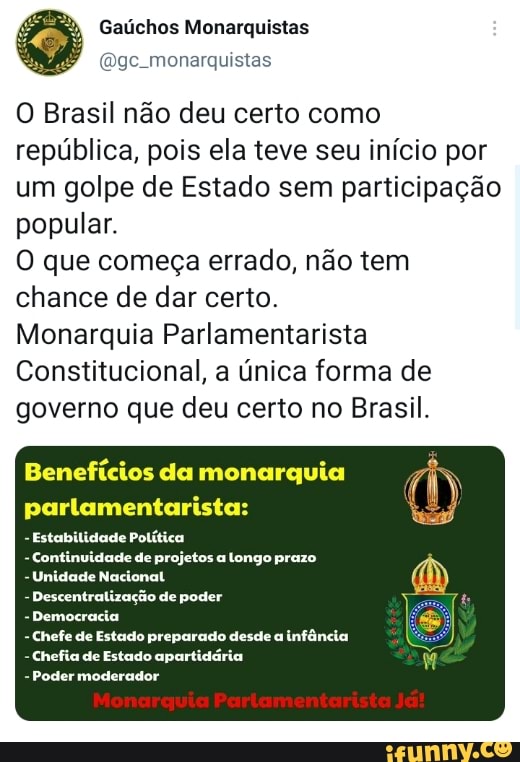 Gaúchos Monarquistas
monarquistas
O Brasil não deu certo como república, pois ela teve seu início por um golpe de Estado sem participação popular.
O que começa errado, não tem chance de dar certo.
Monarquia Parlamentarista
Constitucional, a única forma de governo que deu certo no Brasil.
Benefícios da monarquia parlamentarista:
- Estabilidade Política
- Continuidade de projetos a longo prazo
- Unidade Nacional
- Descentralização de poder
- Democracia
- Chefe de Estado preparado desde a infância
- Chefia de Estado apartidária
- Poder moderador
Monarquia Parlamentarista Ja!