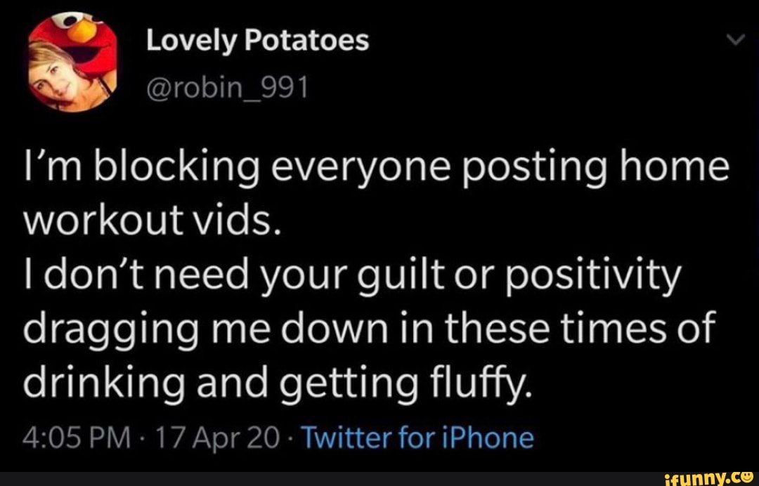 @robin_991
I'm blocking everyone posting home
workout vids.
I don't need your guilt or positivity
dragging me down in these times of
drinking and getting fluffy.
Twitter for iPhone
