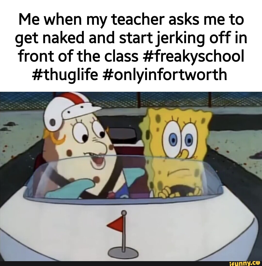 Me when my teacher asks me to get naked and start jerking off in front of  the class #freakyschool #thuglife #onlyinfortworth - iFunny