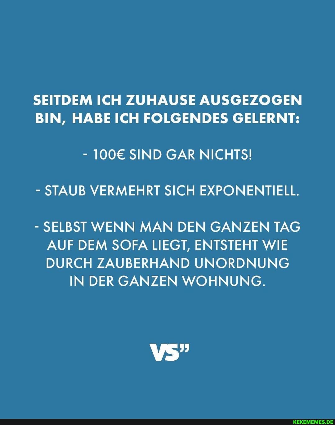 SEITDEM ICH ZUHAUSE AUSGEZOGEN BIN, HABE ICH FOLGENDES GELERNT:
- SIND GAR NICHTS!
- STAUB VERMEHRT SICH EXPONENTIELL.
- SELBST WENN MAN DEN GANZEN TAG AUF DEM SOFA LIEGT, ENTSTEHT WIE
DURCH ZAUBERHAND UNORDNUNG INDER GANZEN WOHNUNG.