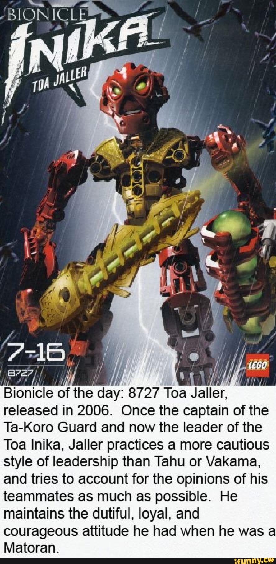 BIONIC
Bionicle of the day: 8727 Toa Jaller, released in 2006. Once the captain of the
Ta-Koro Guard and now the leader of the
Toa Inika, Jaller practices a more cautious style of leadership than Tahu or Vakama, and tries to account for the opinions of his teammates as much as possible. He maintains the dutiful, loyal, and courageous attitude he had when he was a
Matoran.