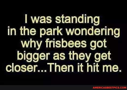 was standing in the park wondering why frisbees got bigger as they get closer... Then it hit me.