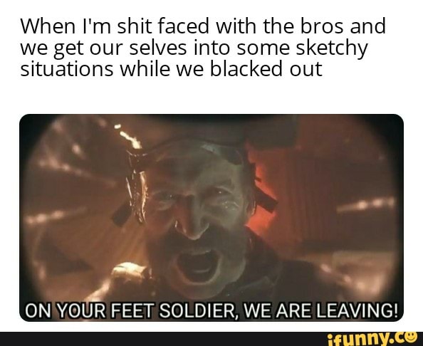 When I'm shit faced with the bros and
we get our selves into some sketchy
situations while we blacked out
ON'YOUR FEET SOLDIER, WE ARE LEAVING!