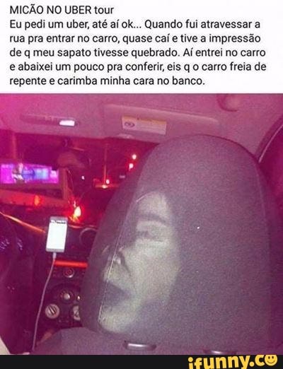 MICAO NO UBER tour
Eu pedi um uber, até aí ok... Quando fui atravessar a
rua pra entrar no carro, quase caí e tive a impressão
de q meu sapato tivesse quebrado. Aí entrei no carro
e abaixei um pouco pra conferir eis q 0 carro freia de
repente e carimba minha cara no banco.