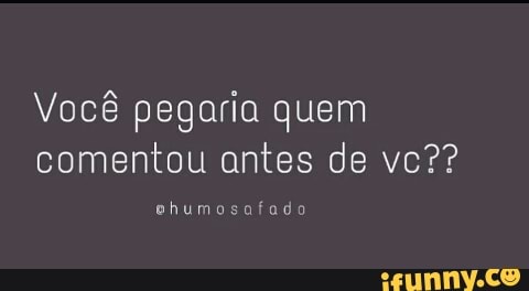 Você pegaria quem
comentou antes de vc??
ehumosafado