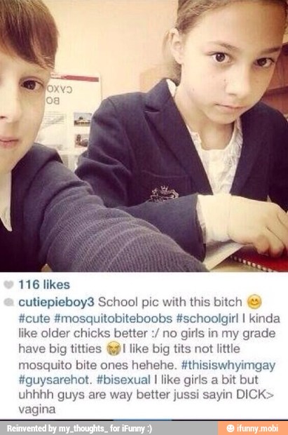 116 likes
cutiepieboy3 School pic with this bitch
#cute #mosquitobiteboobs #schoolgir! I kinda
like older chicks better
no
girls in my grade
have big titties @I like big tits not little
mosquito bite ones hehehe. #thisiswhyimgay
#guysarehot. #bisexual I like girls a bit but
uhhhh guys are way better jussi sayin DICK:
vagina