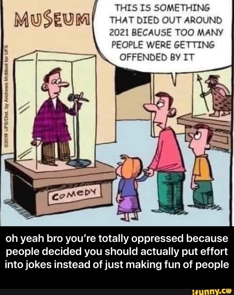 THIS IS SOMETHING
THAT DIED OUT AROUND
2021 BECAUSE TOO MANY
PEOPLE WERE GETTING
OFFENDED BY IT
rd
5
1
A
oh yeah bro you're totally oppressed because
people decided you should actually put effort
into jokes instead of just making fun of people - oh yeah bro you’re totally oppressed because people decided you should actually put effort into jokes instead of just making fun of people