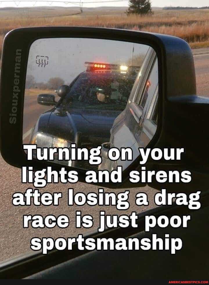 Turning on your lights and sirens after losing a drag race Is just poor sportsmanship