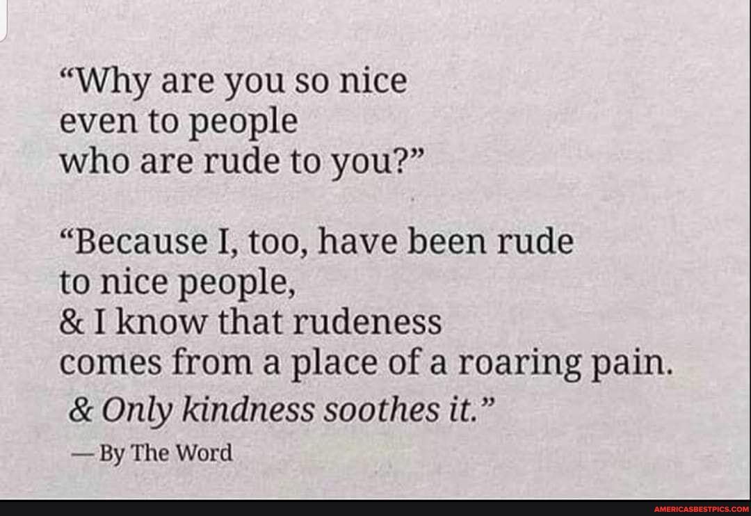 "Why are you so nice even to people who are rude to you?"
"Because I, too, have been rude to nice people,
& I know that rudeness comes from a place of a roaring pain.
& Only kindness soothes it."
- By The Word